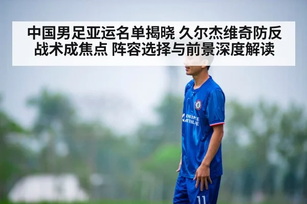 中国男足亚运名单揭晓 久尔杰维奇防反战术成焦点 阵容选择与前景深度解读