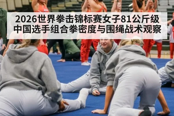 2026世界拳击锦标赛女子81公斤级 中国选手组合拳密度与围绳战术观察