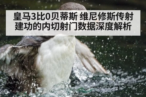 皇马3比0贝蒂斯 维尼修斯传射建功的内切射门数据深度解析