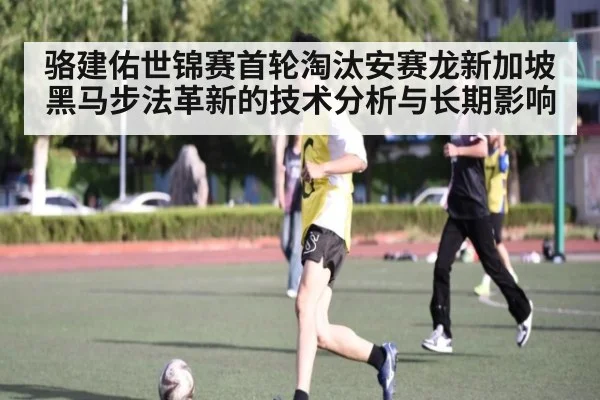 骆建佑世锦赛首轮淘汰安赛龙新加坡黑马步法革新的技术分析与长期影响